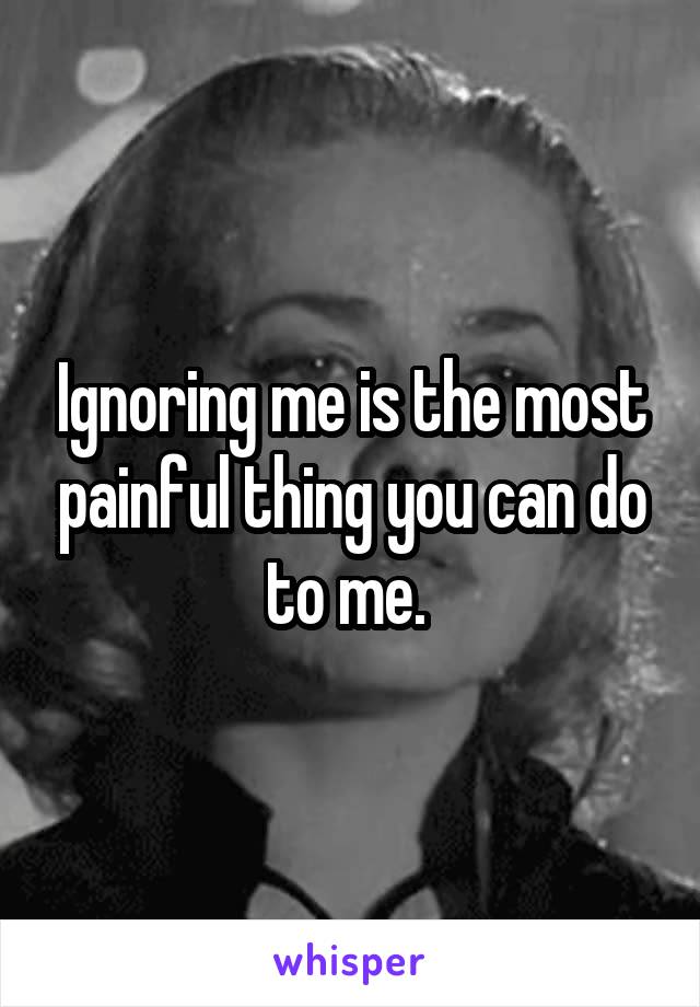 Ignoring me is the most painful thing you can do to me. 