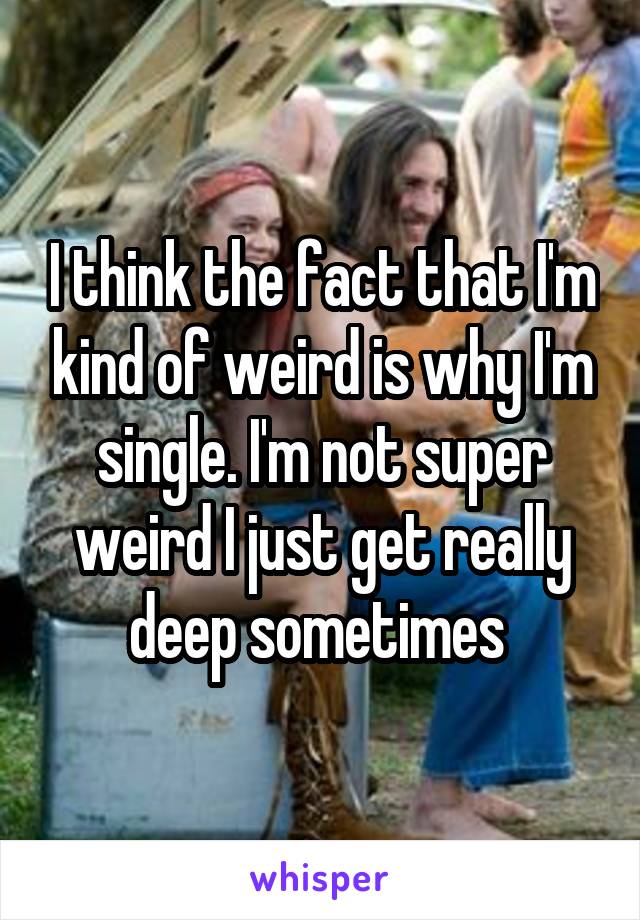 I think the fact that I'm kind of weird is why I'm single. I'm not super weird I just get really deep sometimes 