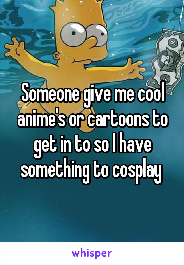 Someone give me cool anime's or cartoons to get in to so I have something to cosplay 