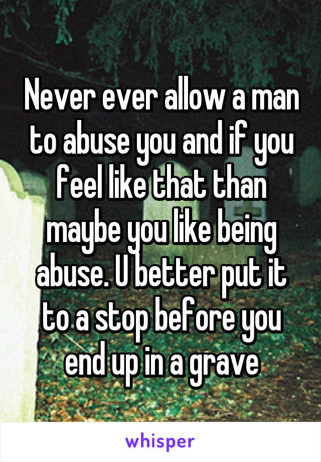 Never ever allow a man to abuse you and if you feel like that than maybe you like being abuse. U better put it to a stop before you end up in a grave