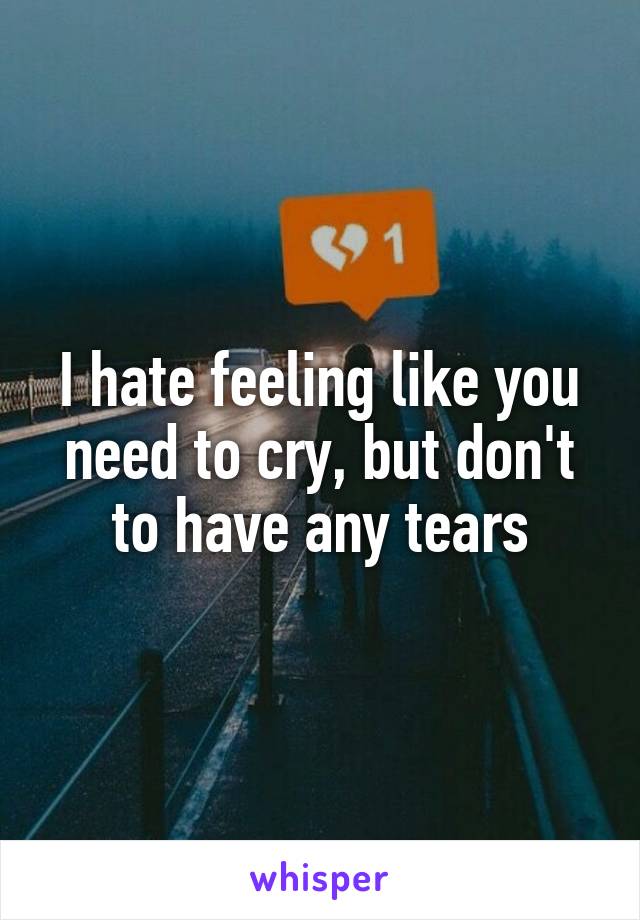 I hate feeling like you need to cry, but don't to have any tears