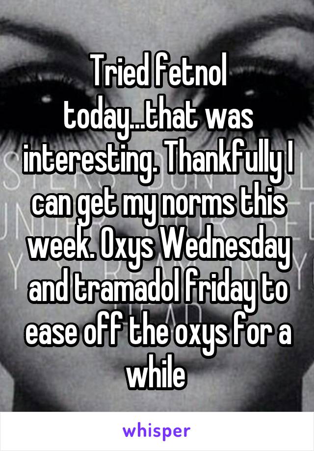 Tried fetnol today...that was interesting. Thankfully I can get my norms this week. Oxys Wednesday and tramadol friday to ease off the oxys for a while 