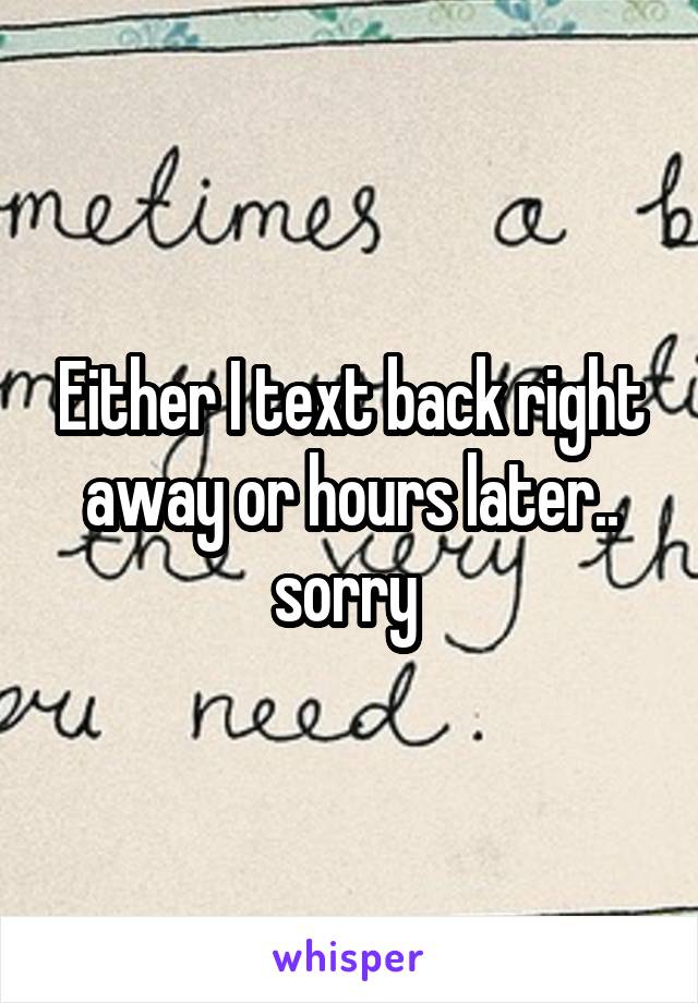 Either I text back right away or hours later.. sorry 