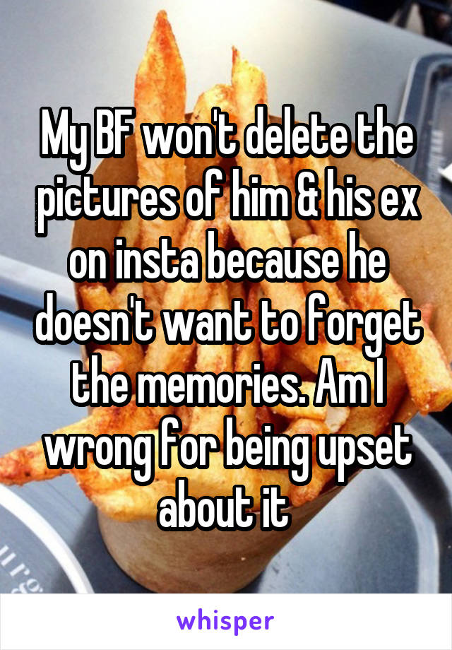 My BF won't delete the pictures of him & his ex on insta because he doesn't want to forget the memories. Am I wrong for being upset about it 