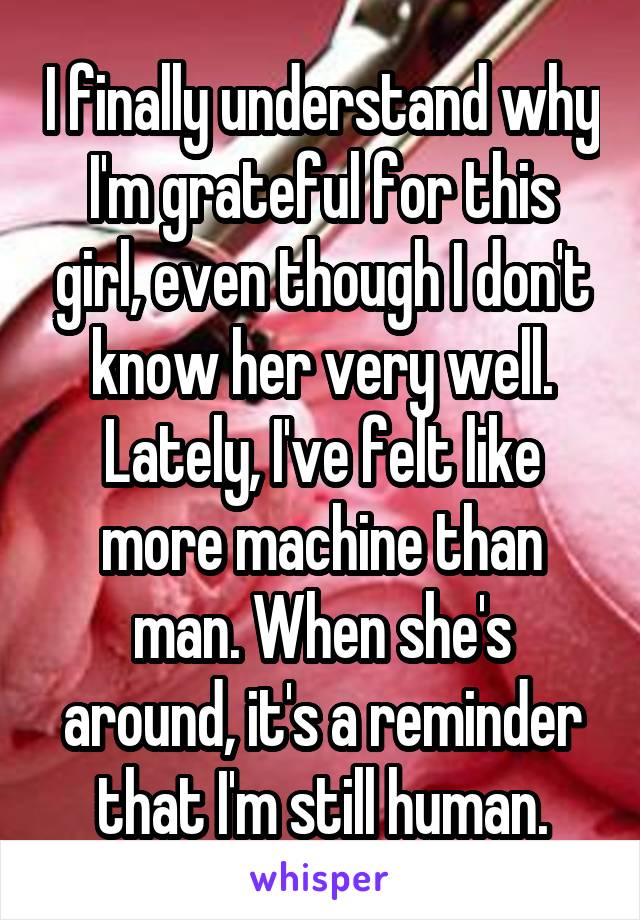 I finally understand why I'm grateful for this girl, even though I don't know her very well. Lately, I've felt like more machine than man. When she's around, it's a reminder that I'm still human.