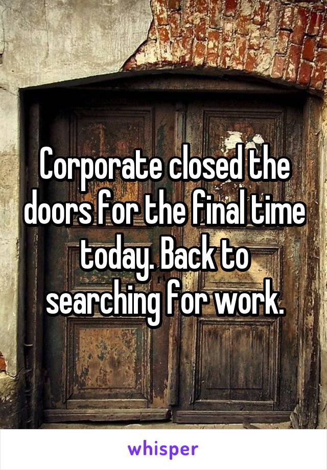 Corporate closed the doors for the final time today. Back to searching for work.