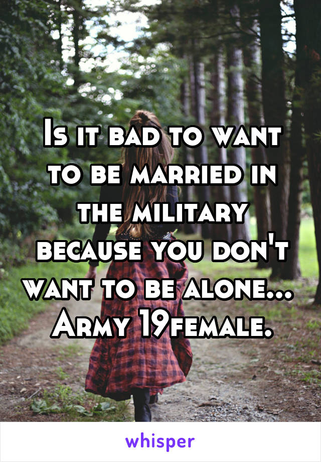 Is it bad to want to be married in the military because you don't want to be alone... 
Army 19female.