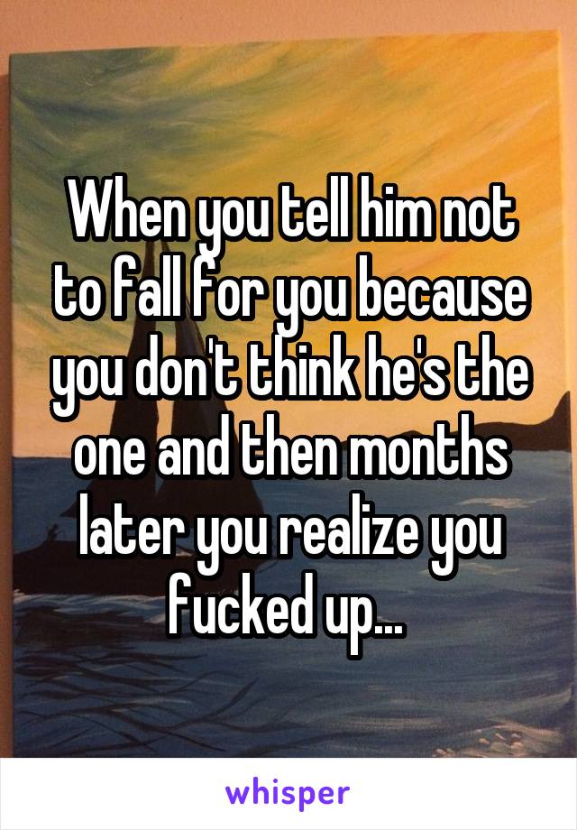 When you tell him not to fall for you because you don't think he's the one and then months later you realize you fucked up... 