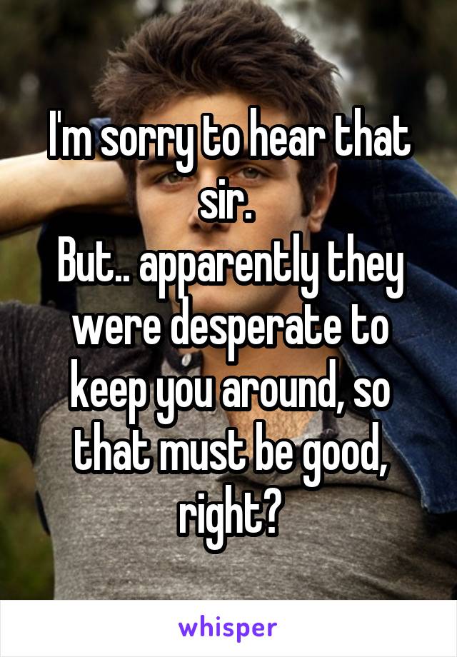 I'm sorry to hear that sir. 
But.. apparently they were desperate to keep you around, so that must be good, right?