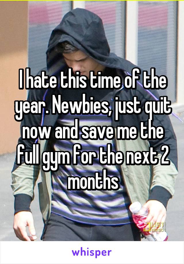 I hate this time of the year. Newbies, just quit now and save me the full gym for the next 2 months