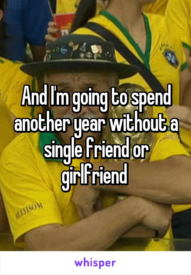 And I'm going to spend another year without a single friend or girlfriend 