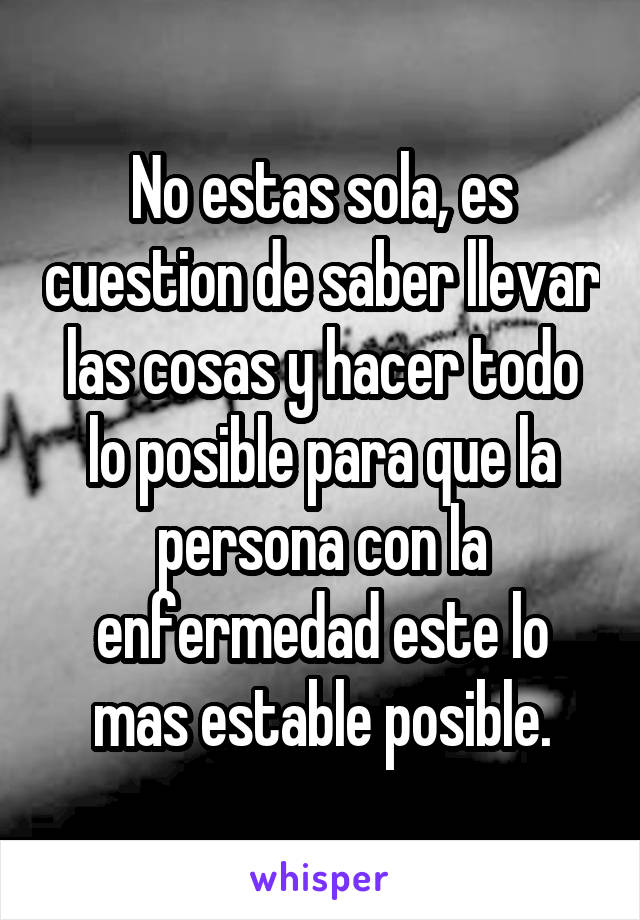 No estas sola, es cuestion de saber llevar las cosas y hacer todo lo posible para que la persona con la enfermedad este lo mas estable posible.