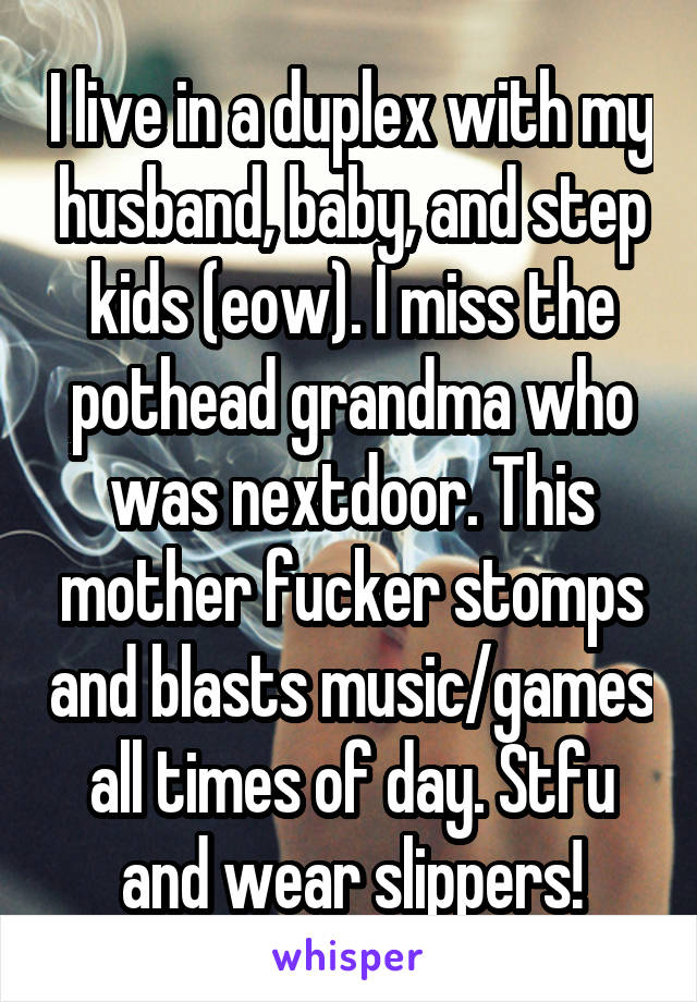 I live in a duplex with my husband, baby, and step kids (eow). I miss the pothead grandma who was nextdoor. This mother fucker stomps and blasts music/games all times of day. Stfu and wear slippers!