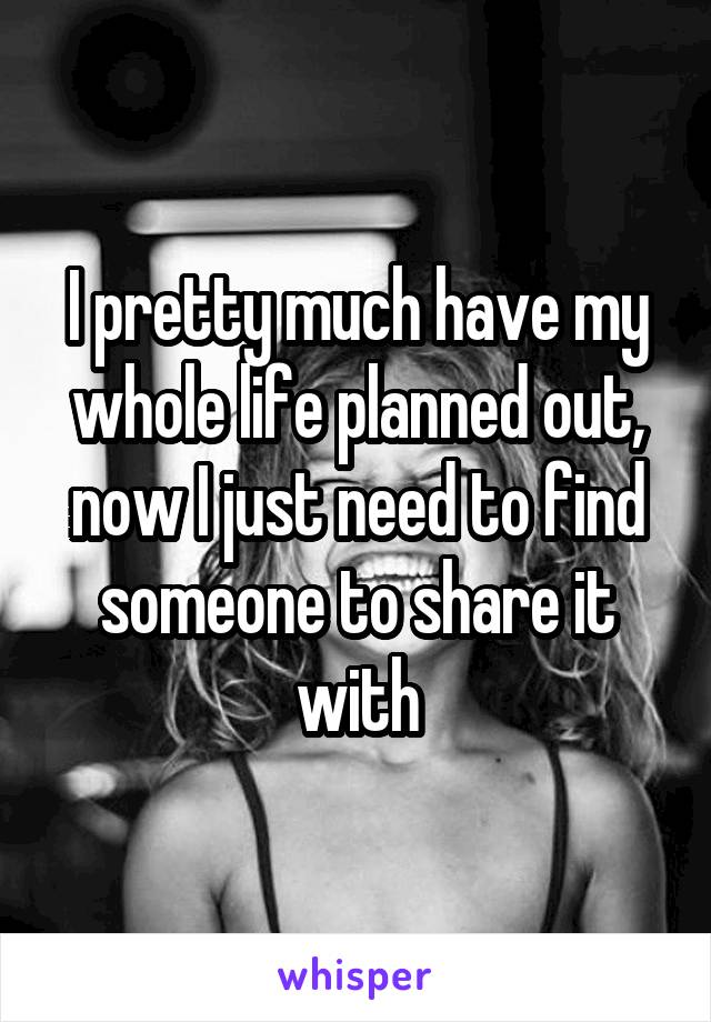 I pretty much have my whole life planned out, now I just need to find someone to share it with