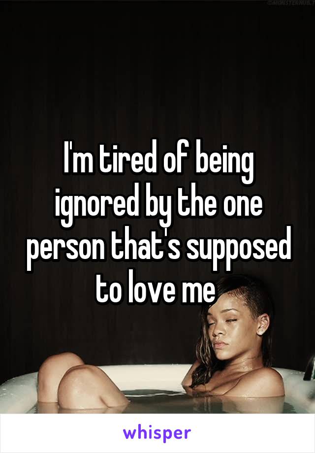 I'm tired of being ignored by the one person that's supposed to love me 