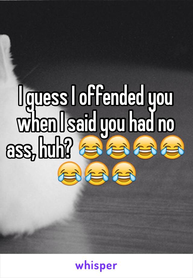 I guess I offended you when I said you had no ass, huh? 😂😂😂😂😂😂😂 