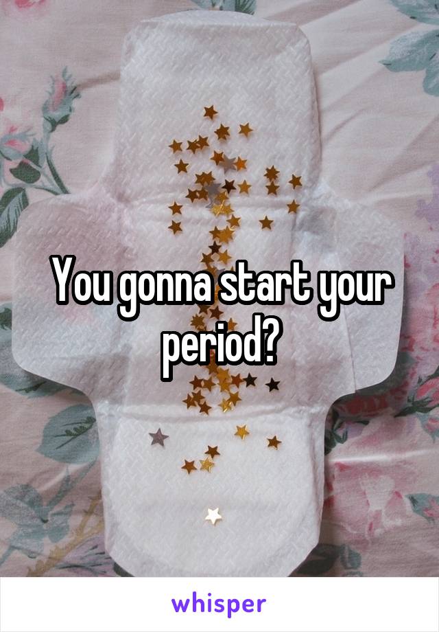 You gonna start your period?