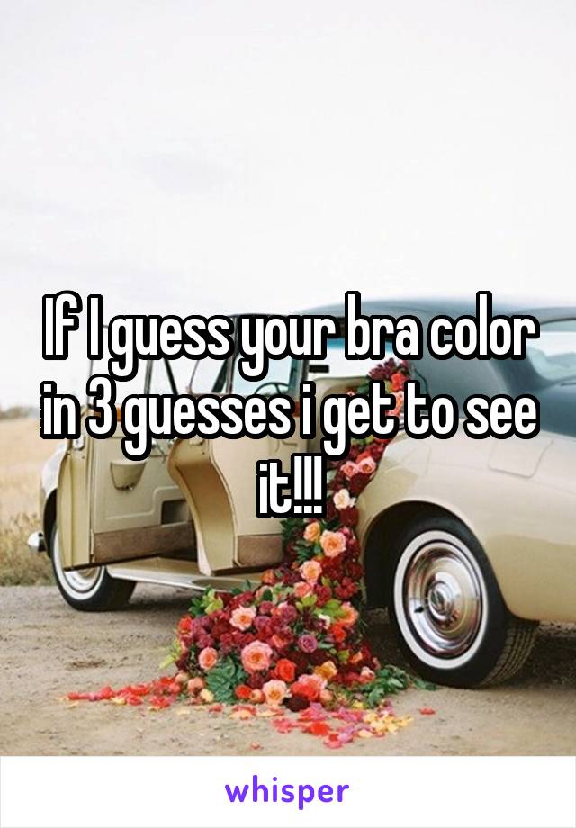 If I guess your bra color in 3 guesses i get to see it!!!