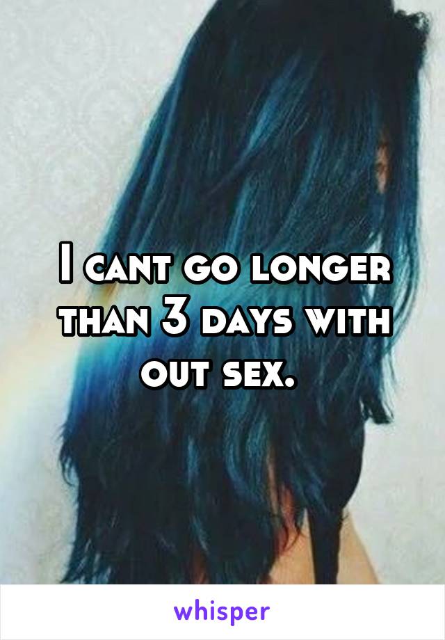 I cant go longer than 3 days with out sex. 