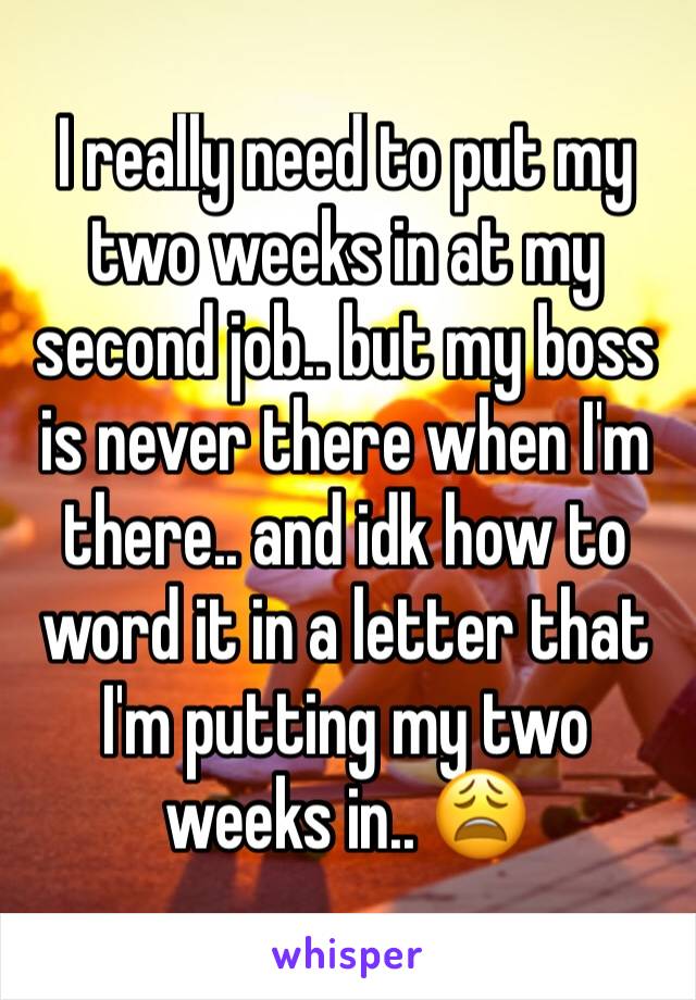 I really need to put my two weeks in at my second job.. but my boss is never there when I'm there.. and idk how to word it in a letter that I'm putting my two weeks in.. 😩