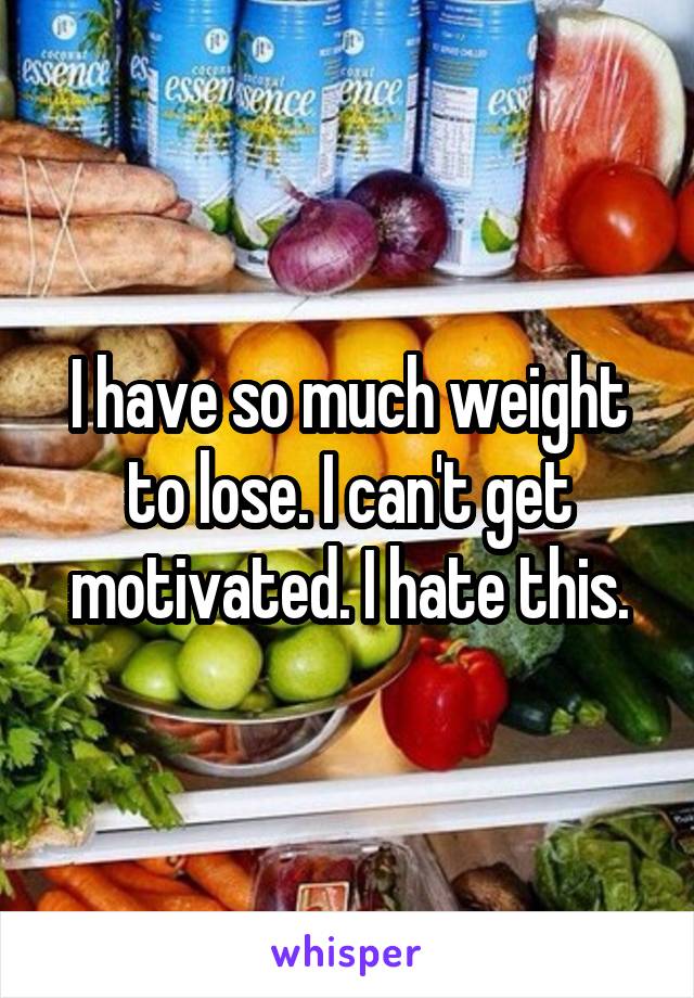 I have so much weight to lose. I can't get motivated. I hate this.