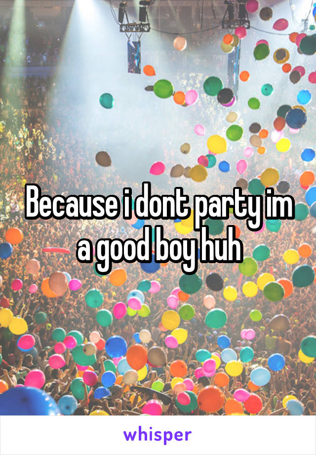 Because i dont party im a good boy huh