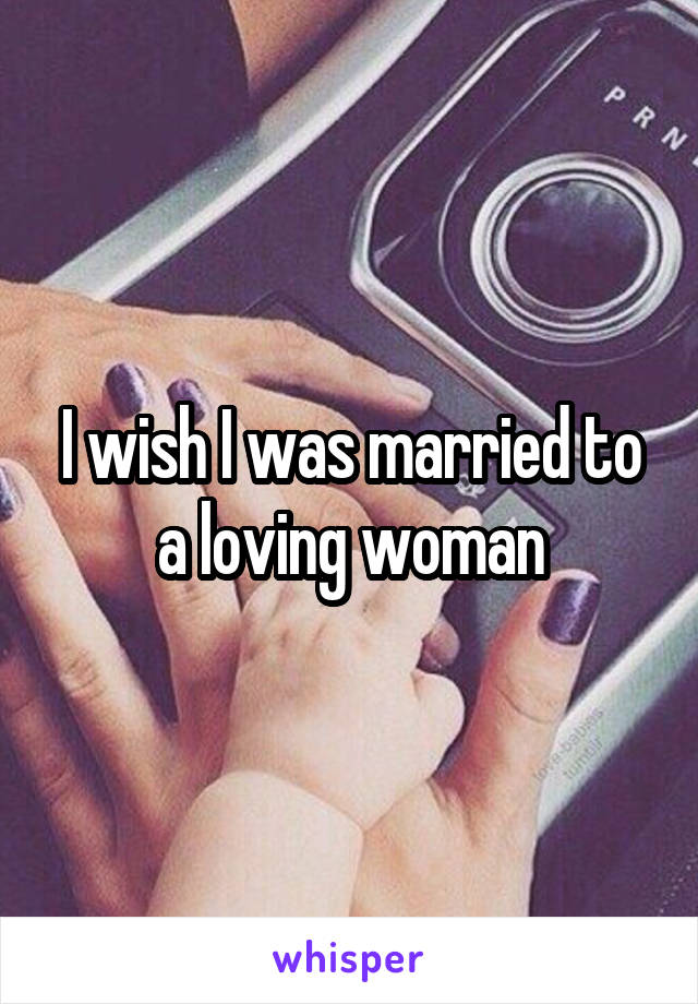 I wish I was married to a loving woman