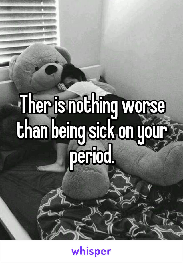 Ther is nothing worse than being sick on your period.