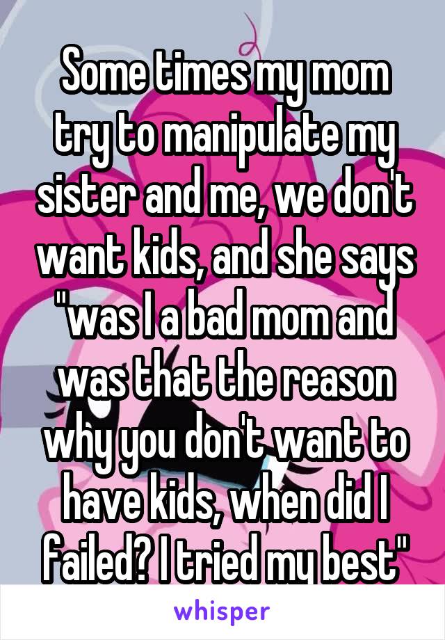 Some times my mom try to manipulate my sister and me, we don't want kids, and she says "was I a bad mom and was that the reason why you don't want to have kids, when did I failed? I tried my best"