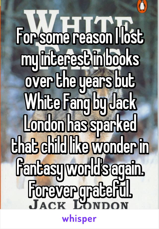 For some reason I lost my interest in books over the years but White Fang by Jack London has sparked that child like wonder in fantasy world's again. Forever grateful.