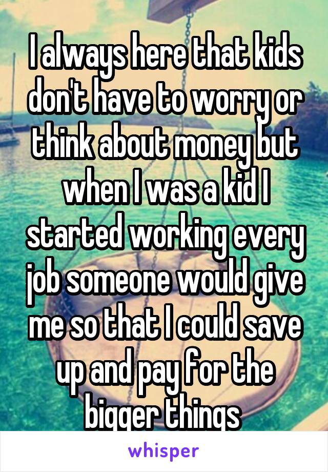 I always here that kids don't have to worry or think about money but when I was a kid I started working every job someone would give me so that I could save up and pay for the bigger things 