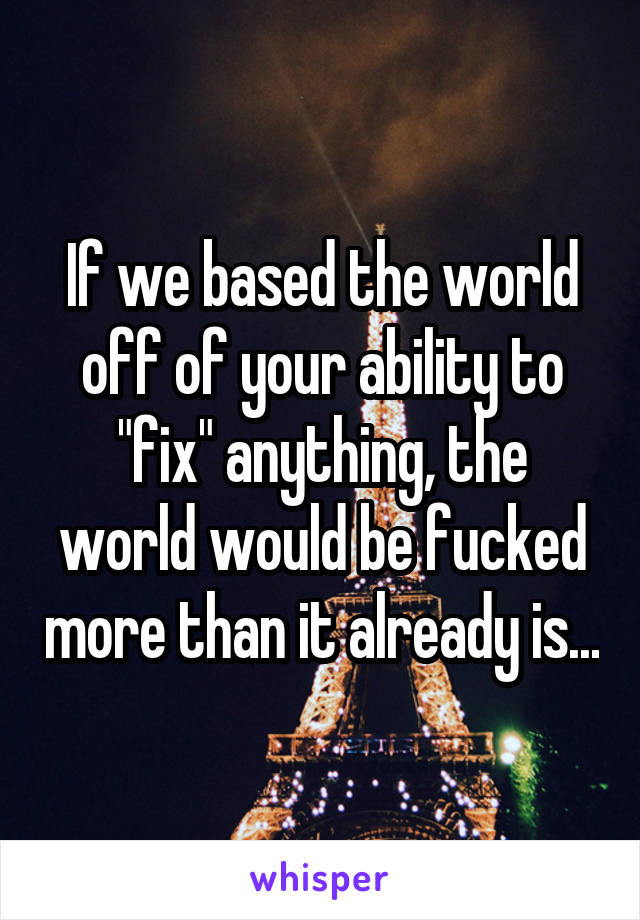 If we based the world off of your ability to "fix" anything, the world would be fucked more than it already is...