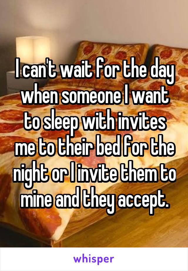 I can't wait for the day when someone I want to sleep with invites me to their bed for the night or I invite them to mine and they accept.