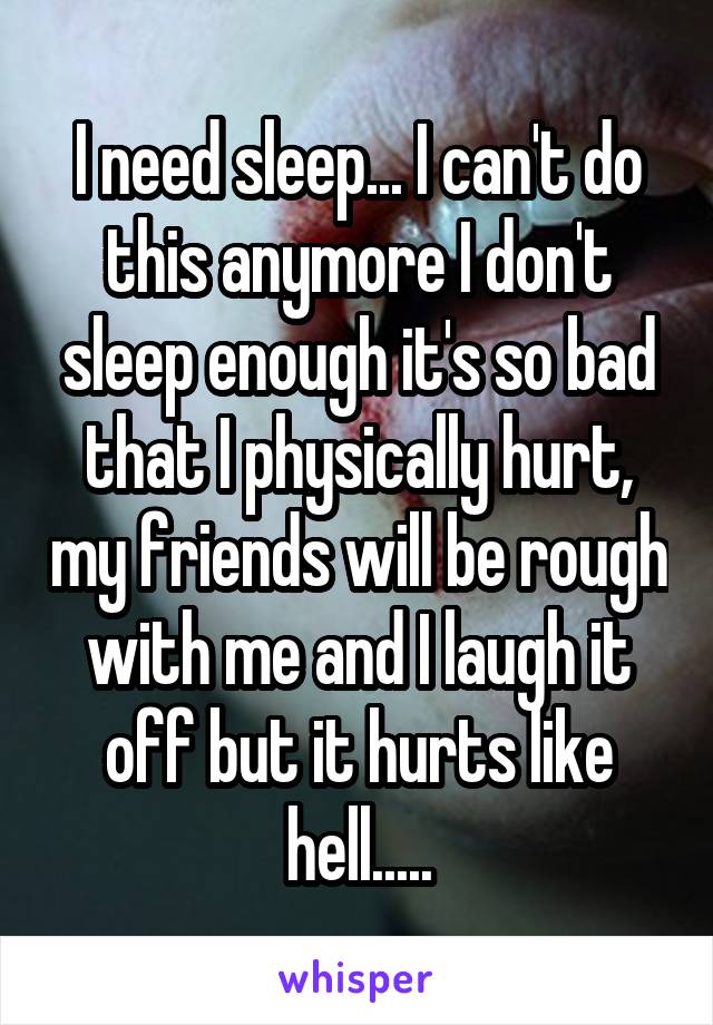 I need sleep... I can't do this anymore I don't sleep enough it's so bad that I physically hurt, my friends will be rough with me and I laugh it off but it hurts like hell.....