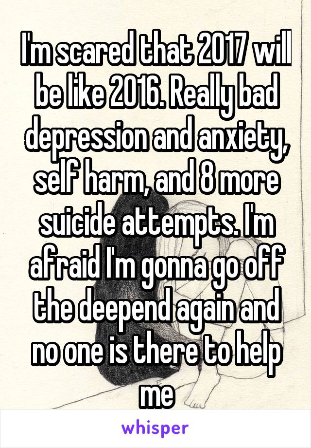 I'm scared that 2017 will be like 2016. Really bad depression and anxiety, self harm, and 8 more suicide attempts. I'm afraid I'm gonna go off the deepend again and no one is there to help me