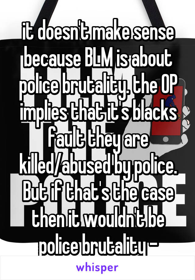 it doesn't make sense because BLM is about police brutality. the OP implies that it's blacks fault they are killed/abused by police. But if that's the case then it wouldn't be police brutality -