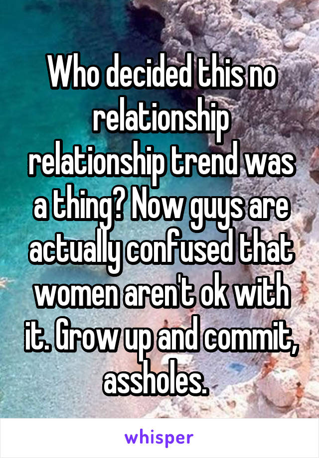 Who decided this no relationship relationship trend was a thing? Now guys are actually confused that women aren't ok with it. Grow up and commit, assholes.  