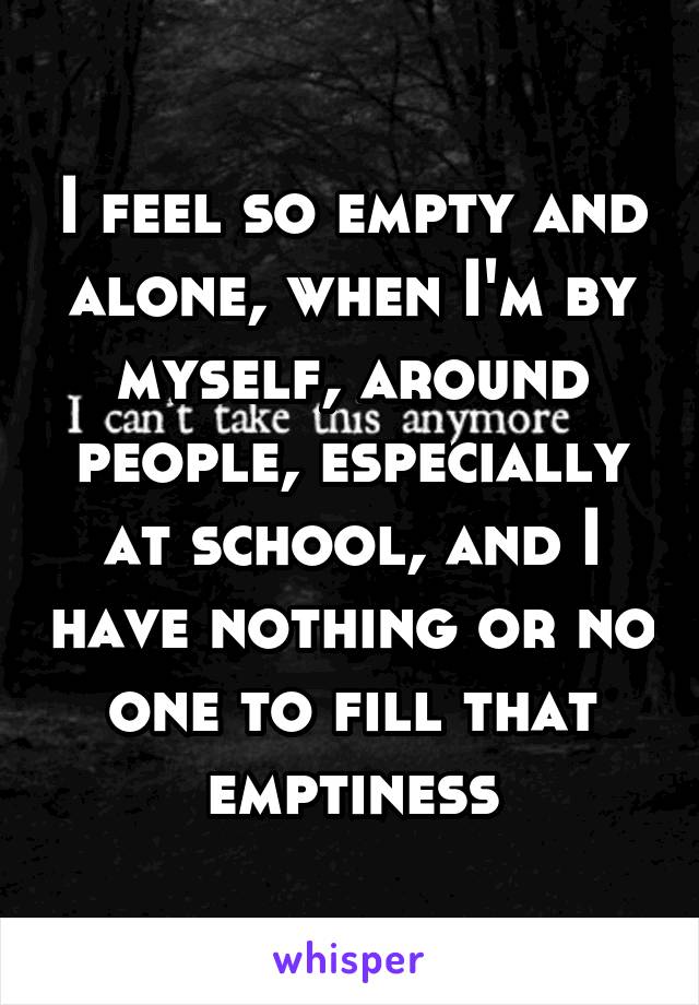 I feel so empty and alone, when I'm by myself, around people, especially at school, and I have nothing or no one to fill that emptiness