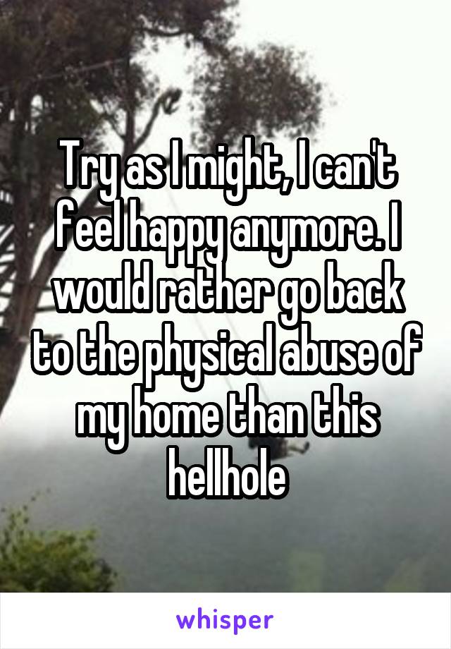 Try as I might, I can't feel happy anymore. I would rather go back to the physical abuse of my home than this hellhole