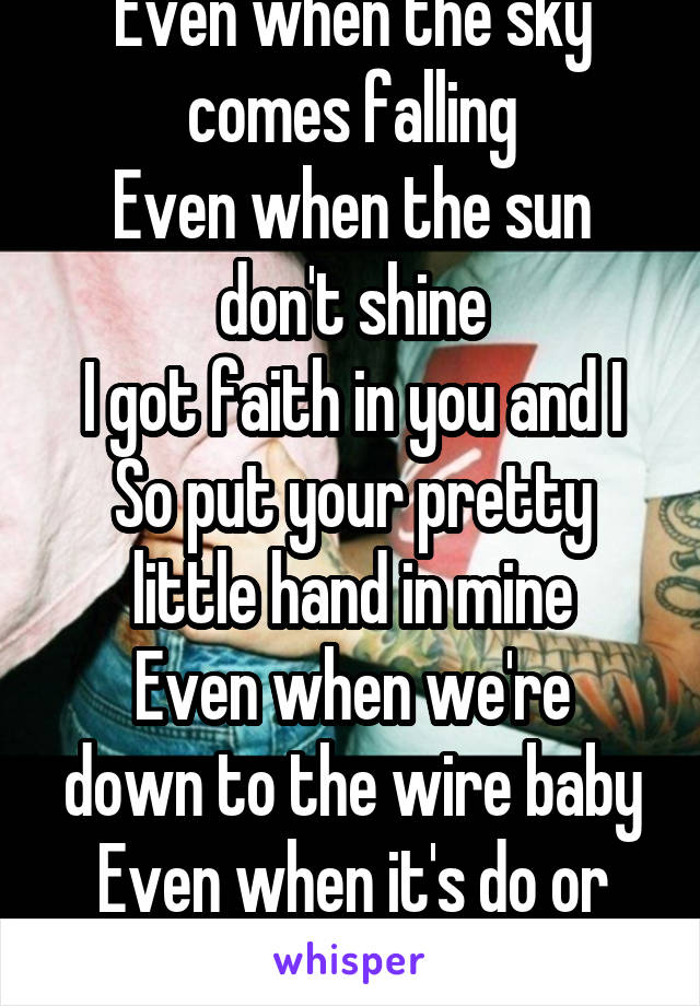 Even when the sky comes falling
Even when the sun don't shine
I got faith in you and I
So put your pretty little hand in mine
Even when we're down to the wire baby
Even when it's do or die