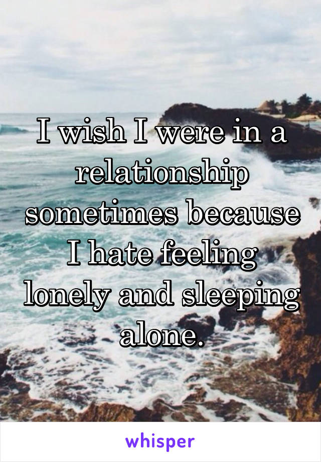 I wish I were in a relationship sometimes because I hate feeling lonely and sleeping alone.