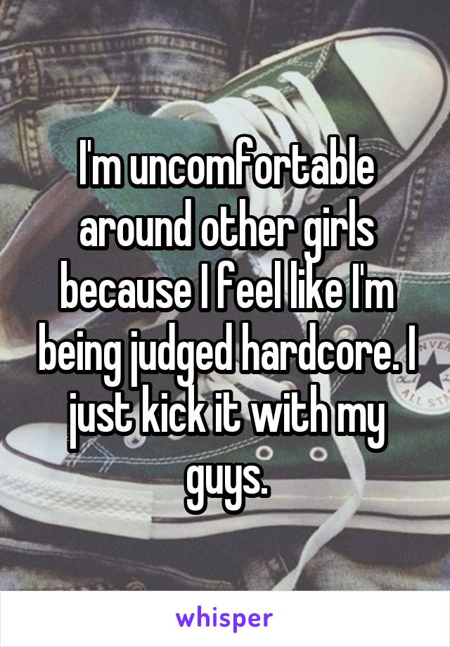 I'm uncomfortable around other girls because I feel like I'm being judged hardcore. I just kick it with my guys.