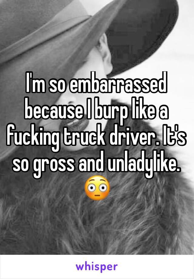 I'm so embarrassed because I burp like a fucking truck driver. It's so gross and unladylike. 😳