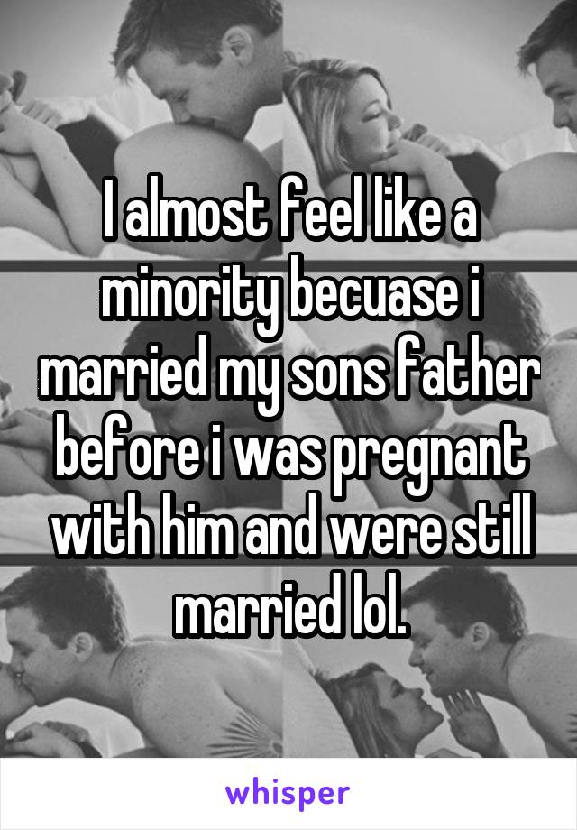 I almost feel like a minority becuase i married my sons father before i was pregnant with him and were still married lol.