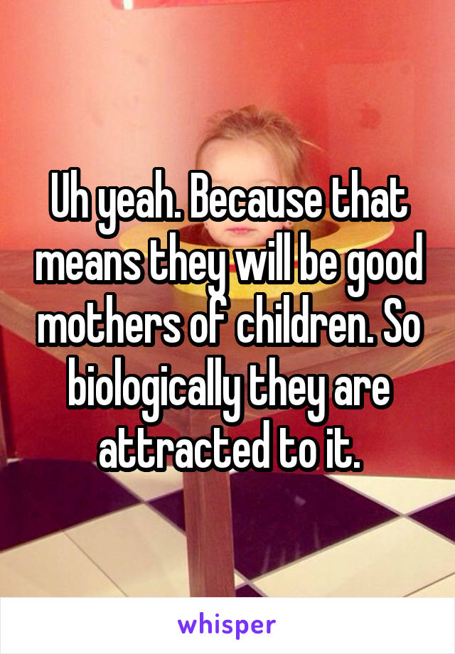 Uh yeah. Because that means they will be good mothers of children. So biologically they are attracted to it.