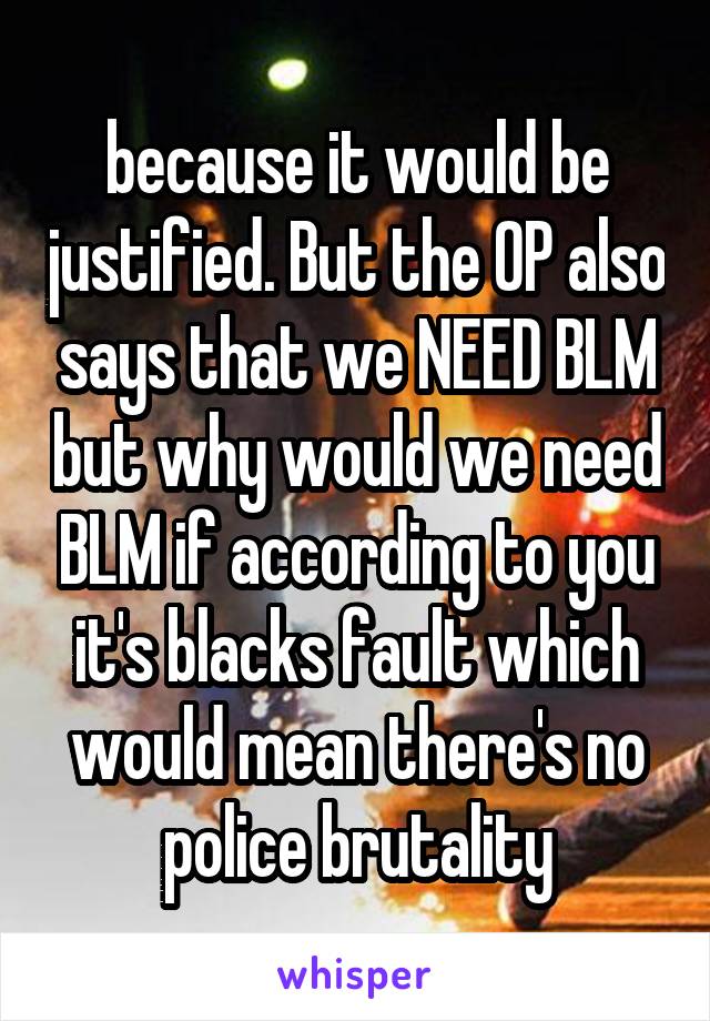 because it would be justified. But the OP also says that we NEED BLM but why would we need BLM if according to you it's blacks fault which would mean there's no police brutality