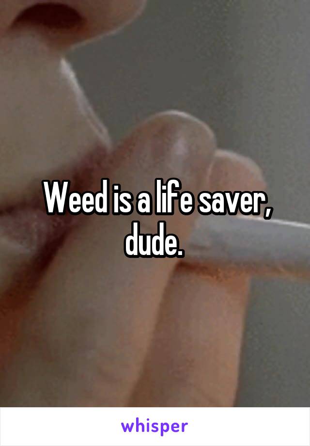 Weed is a life saver, dude. 