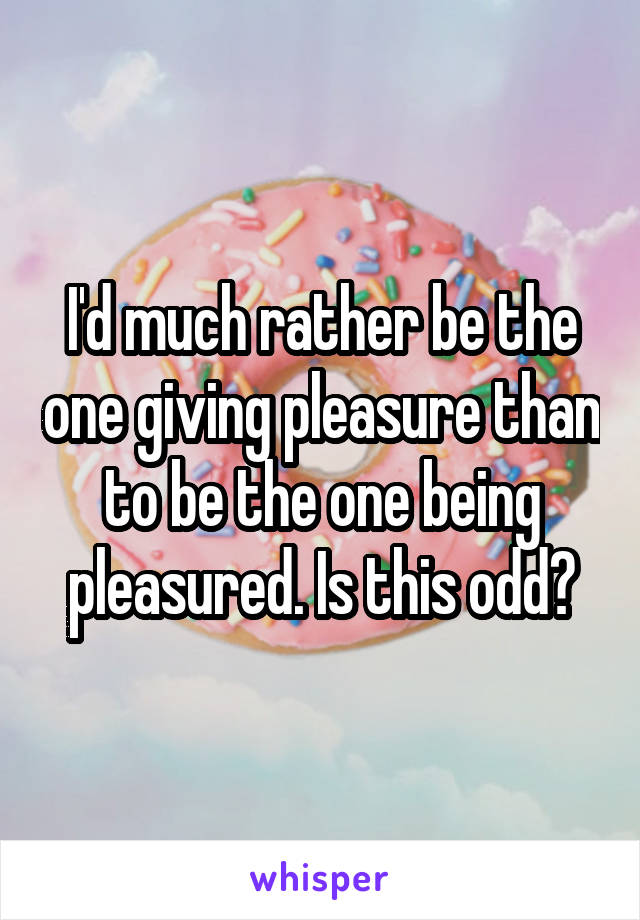 I'd much rather be the one giving pleasure than to be the one being pleasured. Is this odd?