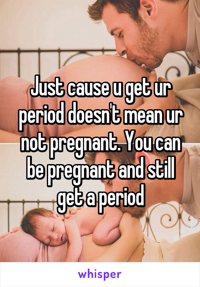 Just cause u get ur period doesn't mean ur not pregnant. You can be pregnant and still get a period