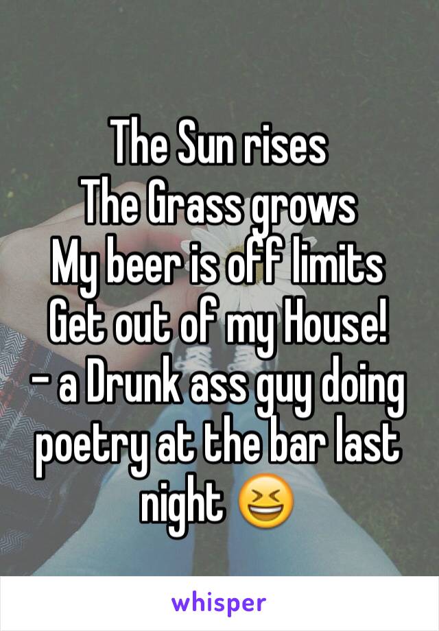 The Sun rises
The Grass grows
My beer is off limits
Get out of my House!
- a Drunk ass guy doing poetry at the bar last night 😆